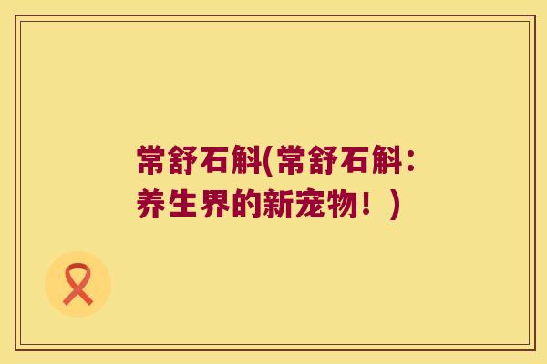常舒石斛(常舒石斛：养生界的新宠物！)
