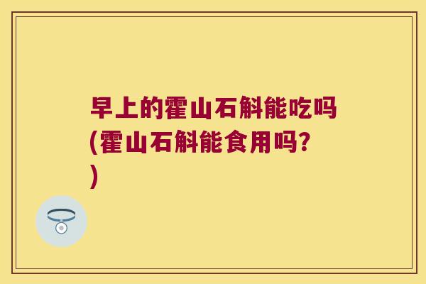 早上的霍山石斛能吃吗(霍山石斛能食用吗?) 早上的霍山石斛能吃吗(霍山石斛能食用吗?)