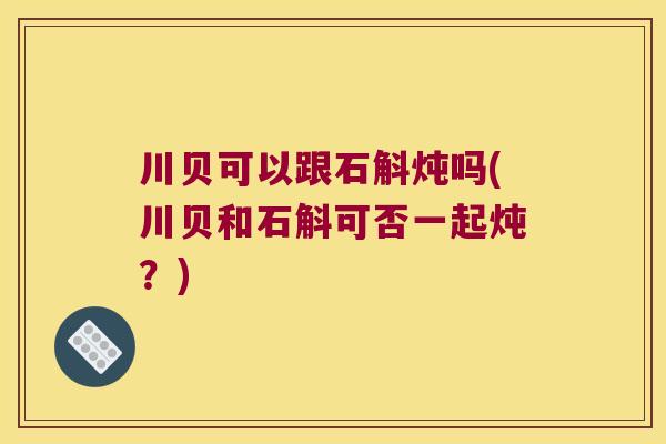 川贝可以跟石斛炖吗(川贝和石斛可否一起炖？)