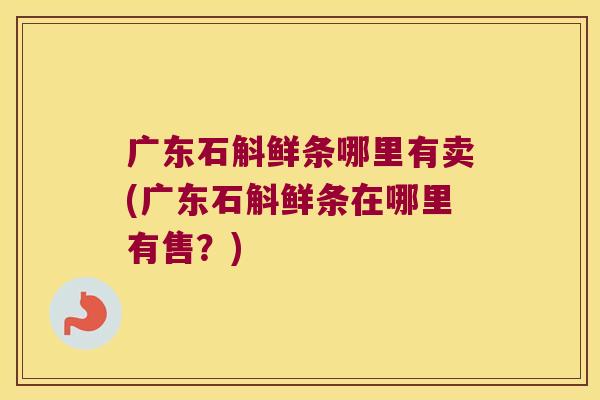 广东石斛鲜条哪里有卖(广东石斛鲜条在哪里有售？)