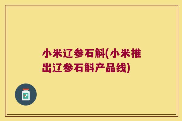 小米辽参石斛(小米推出辽参石斛产品线)