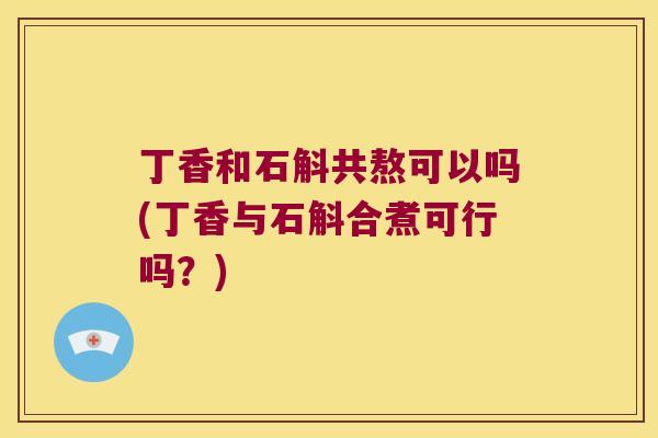 丁香和石斛共熬可以吗(丁香与石斛合煮可行吗？)