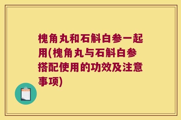 槐角丸和石斛白参一起用(槐角丸与石斛白参搭配使用的功效及注意事项)