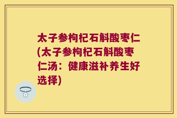 太子参枸杞石斛酸枣仁(太子参枸杞石斛酸枣仁汤：健康滋补养生好选择)