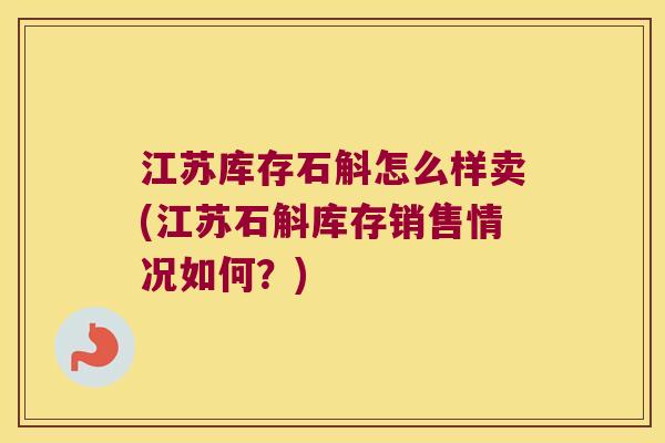 江苏库存石斛怎么样卖(江苏石斛库存销售情况如何？)