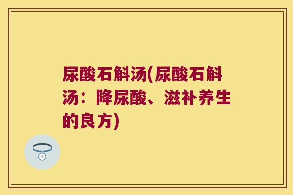 尿酸石斛汤(尿酸石斛汤：降尿酸、滋补养生的良方)