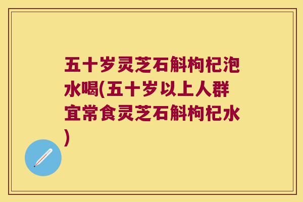 五十岁灵芝石斛枸杞泡水喝(五十岁以上人群宜常食灵芝石斛枸杞水)