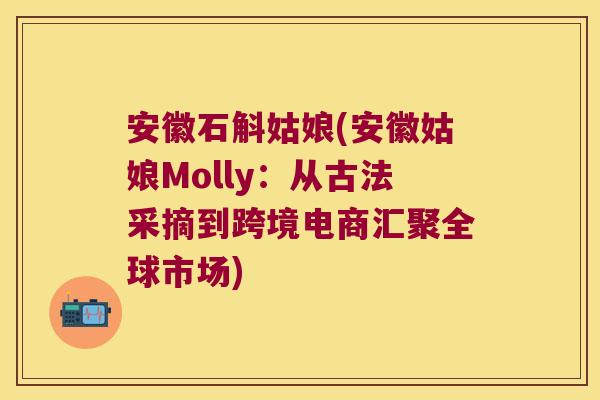 安徽石斛姑娘(安徽姑娘Molly：从古法采摘到跨境电商汇聚全球市场)