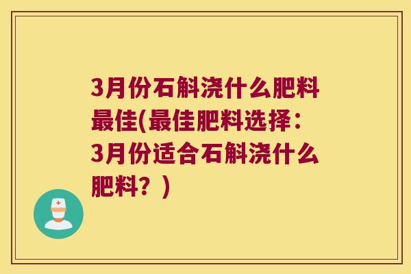 3月份石斛浇什么肥料最佳(最佳肥料选择：3月份适合石斛浇什么肥料？)