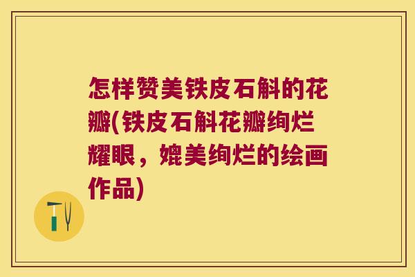 怎样赞美铁皮石斛的花瓣(铁皮石斛花瓣绚烂耀眼，媲美绚烂的绘画作品)