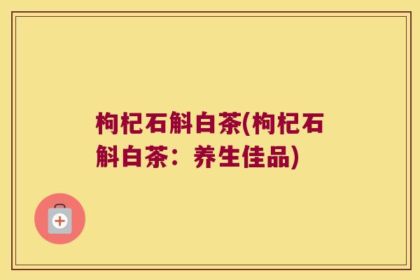 枸杞石斛白茶(枸杞石斛白茶：养生佳品)