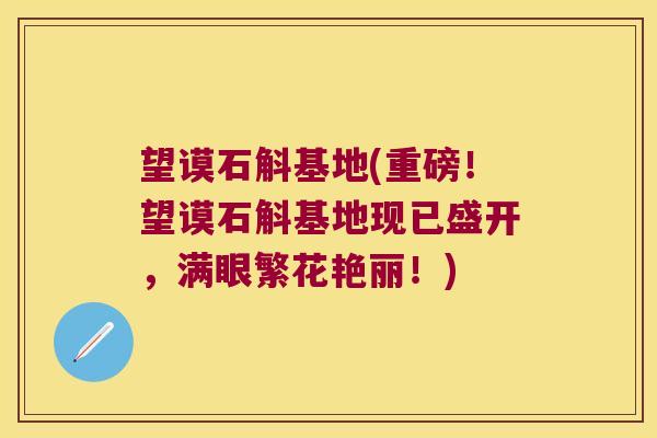 望谟石斛基地(重磅！望谟石斛基地现已盛开，满眼繁花艳丽！)