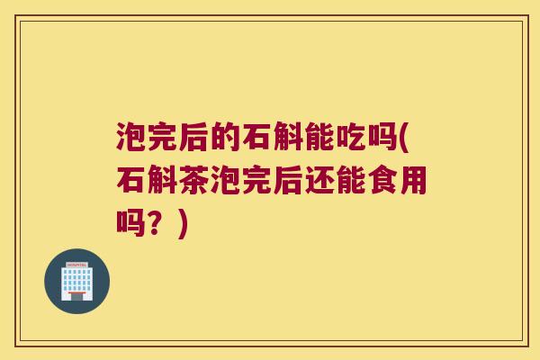 泡完后的石斛能吃吗(石斛茶泡完后还能食用吗？)