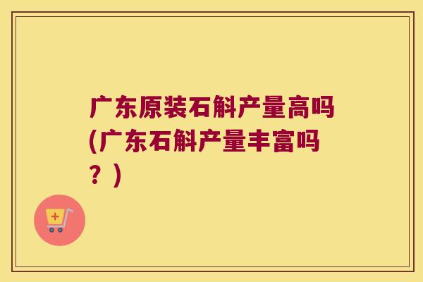 广东原装石斛产量高吗(广东石斛产量丰富吗？)