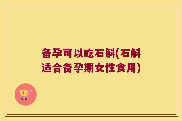 备孕可以吃石斛(石斛适合备孕期女性食用)