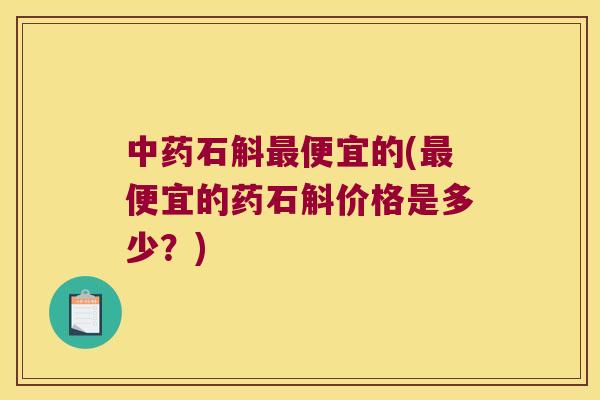 中药石斛最便宜的(最便宜的药石斛价格是多少？)