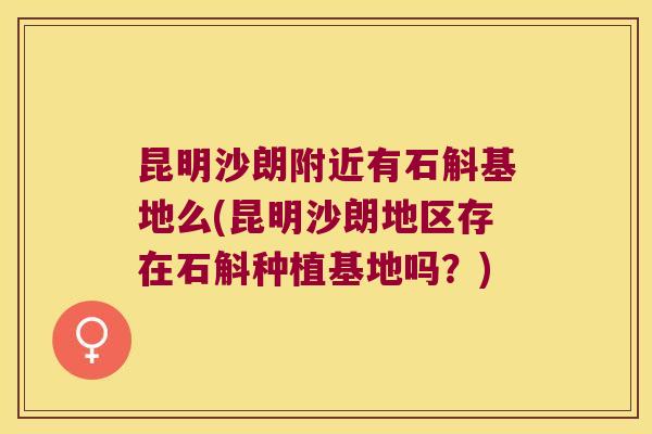 昆明沙朗附近有石斛基地么(昆明沙朗地区存在石斛种植基地吗？)