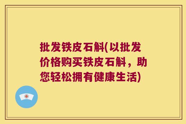 批发铁皮石斛(以批发价格购买铁皮石斛，助您轻松拥有健康生活)