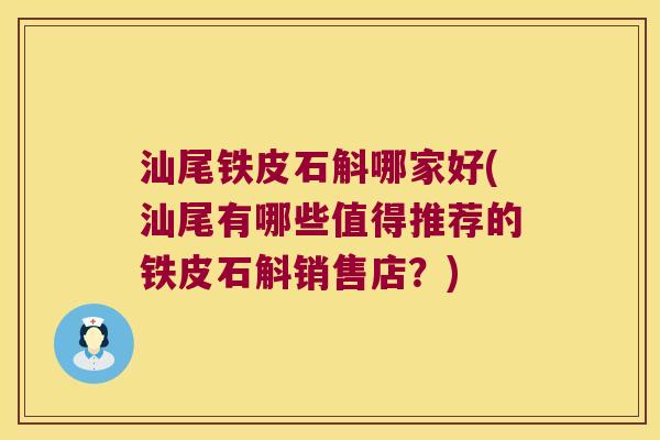 汕尾铁皮石斛哪家好(汕尾有哪些值得推荐的铁皮石斛销售店？)