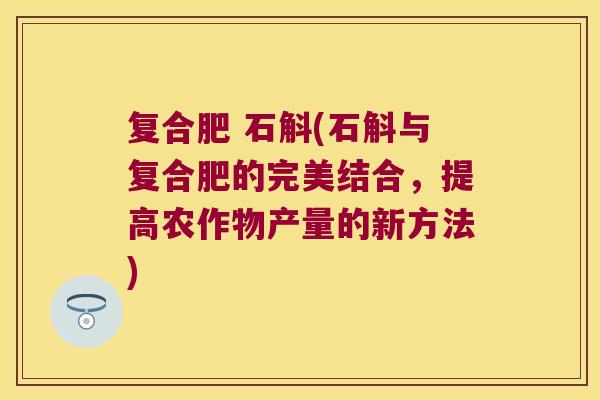 复合肥 石斛(石斛与复合肥的完美结合，提高农作物产量的新方法)