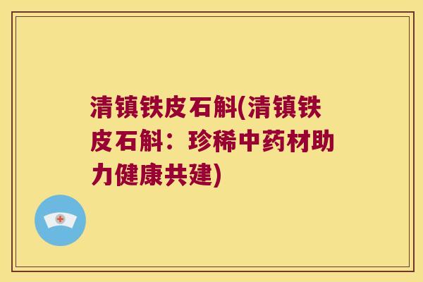 清镇铁皮石斛(清镇铁皮石斛：珍稀中药材助力健康共建)