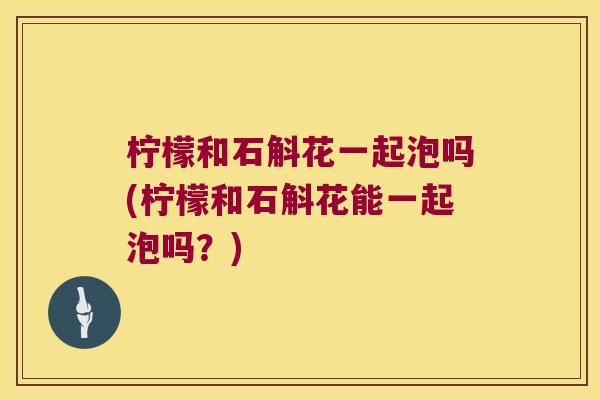 柠檬和石斛花一起泡吗(柠檬和石斛花能一起泡吗？)