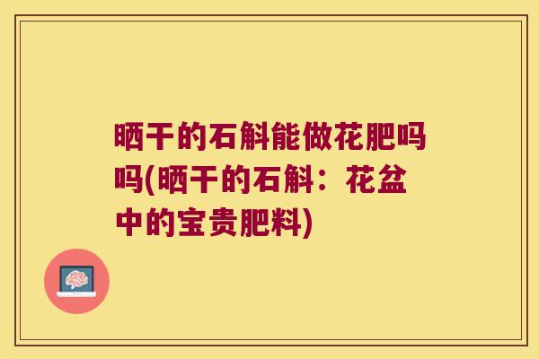 晒干的石斛能做花肥吗吗(晒干的石斛：花盆中的宝贵肥料)