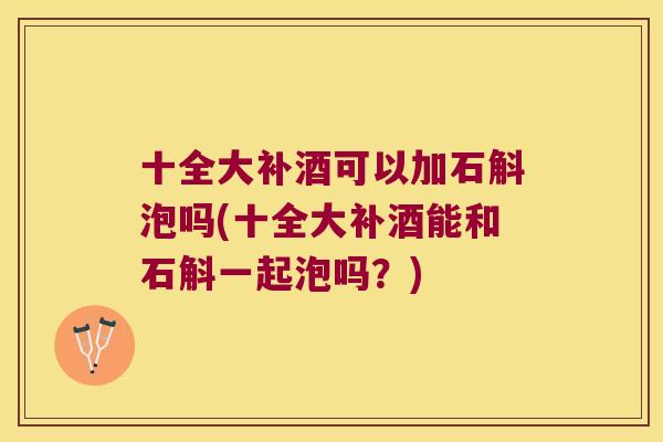 十全大补酒可以加石斛泡吗(十全大补酒能和石斛一起泡吗？)