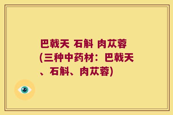 巴戟天 石斛 肉苁蓉(三种中药材：巴戟天、石斛、肉苁蓉)