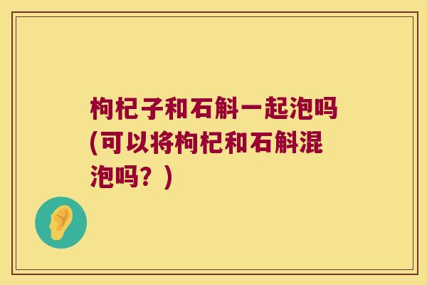 枸杞子和石斛一起泡吗(可以将枸杞和石斛混泡吗？)