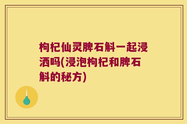 枸杞仙灵脾石斛一起浸洒吗(浸泡枸杞和脾石斛的秘方)