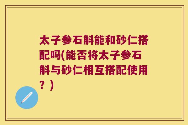 太子参石斛能和砂仁搭配吗(能否将太子参石斛与砂仁相互搭配使用？)