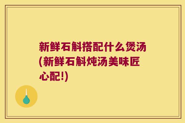 新鲜石斛搭配什么煲汤(新鲜石斛炖汤美味匠心配!)