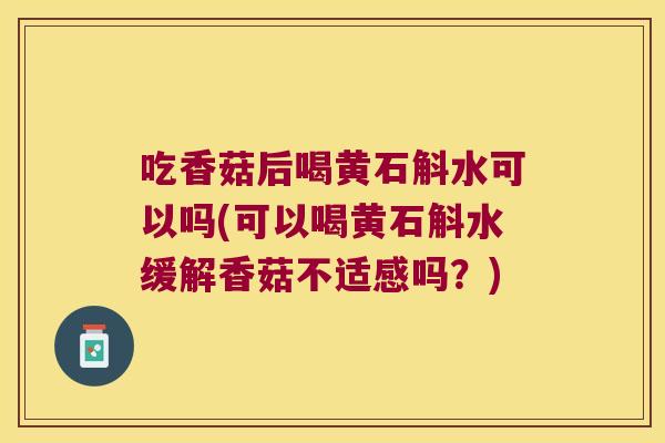 吃香菇后喝黄石斛水可以吗(可以喝黄石斛水缓解香菇不适感吗？)