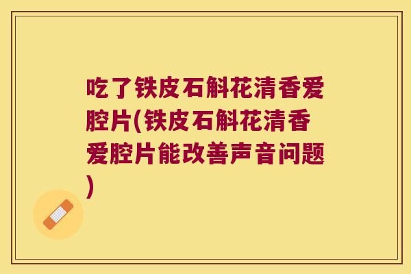 吃了铁皮石斛花清香爱腔片(铁皮石斛花清香爱腔片能改善声音问题)