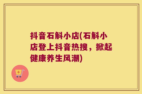 抖音石斛小店(石斛小店登上抖音热搜，掀起健康养生风潮)
