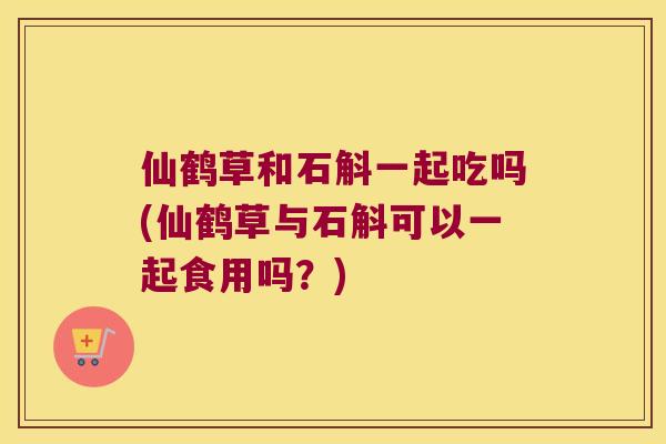 仙鹤草和石斛一起吃吗(仙鹤草与石斛可以一起食用吗？)