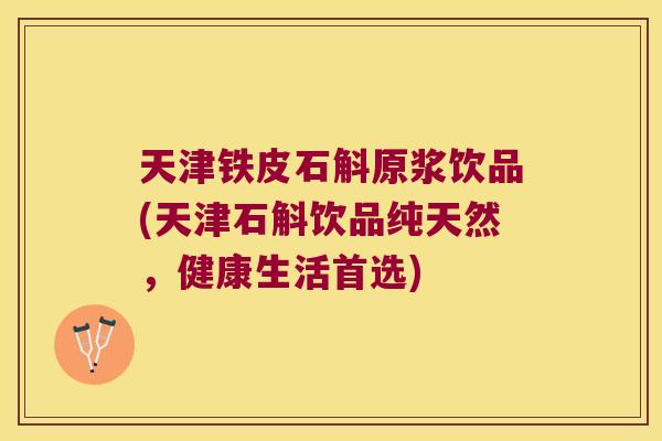 天津铁皮石斛原浆饮品(天津石斛饮品纯天然，健康生活首选)