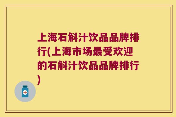 上海石斛汁饮品品牌排行(上海市场受欢迎的石斛汁饮品品牌排行)