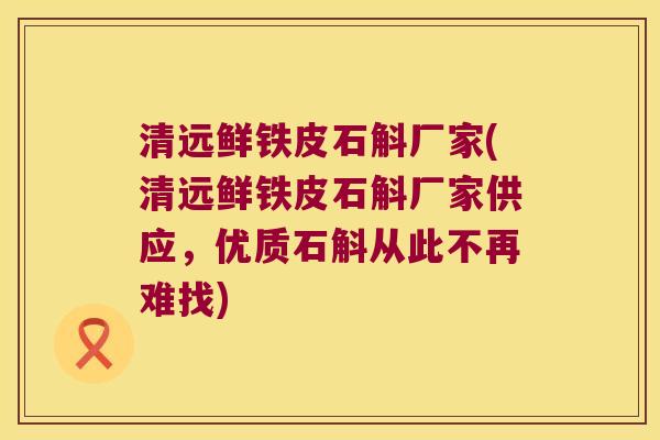 清远鲜铁皮石斛厂家(清远鲜铁皮石斛厂家供应，优质石斛从此不再难找)