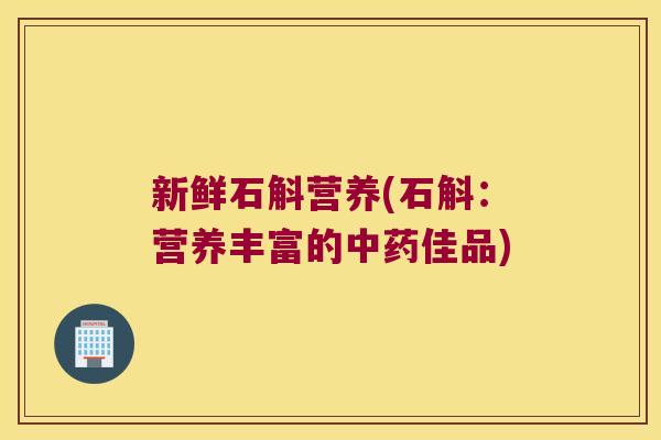 新鲜石斛营养(石斛：营养丰富的中药佳品)