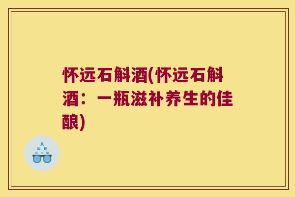 怀远石斛酒(怀远石斛酒：一瓶滋补养生的佳酿)