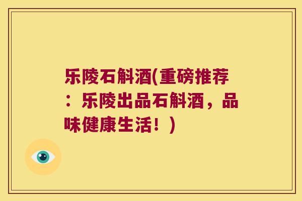 乐陵石斛酒(重磅推荐：乐陵出品石斛酒，品味健康生活！)