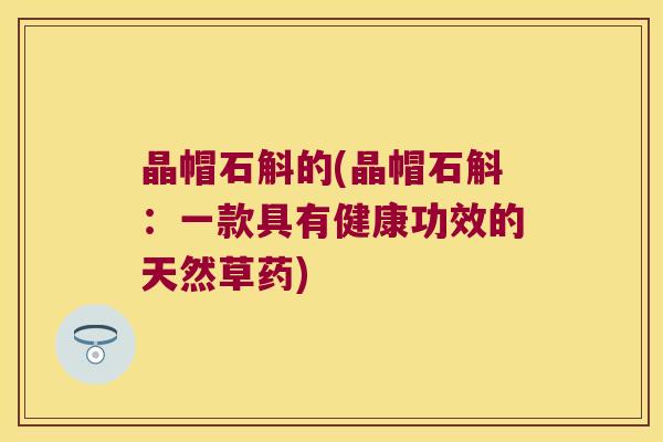 晶帽石斛的(晶帽石斛:一款具有健康功效的天然草药) 晶帽石斛的(晶帽石斛:一款具有健康功效的天然草药)