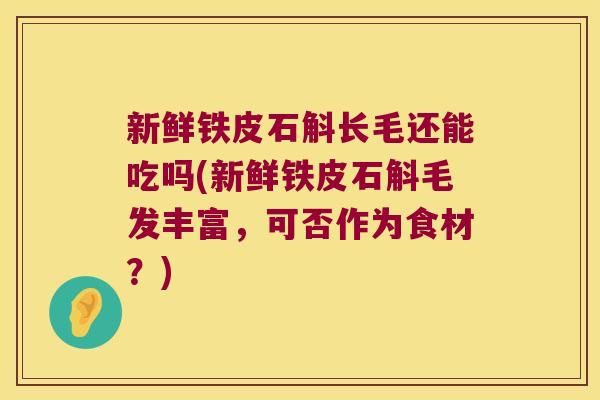 新鲜铁皮石斛长毛还能吃吗(新鲜铁皮石斛毛发丰富，可否作为食材？)