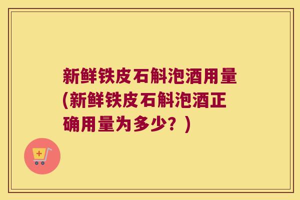 新鲜铁皮石斛泡酒用量(新鲜铁皮石斛泡酒正确用量为多少？)