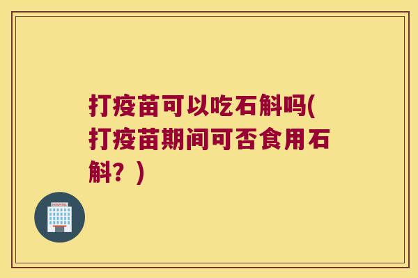打疫苗可以吃石斛吗(打疫苗期间可否食用石斛？)