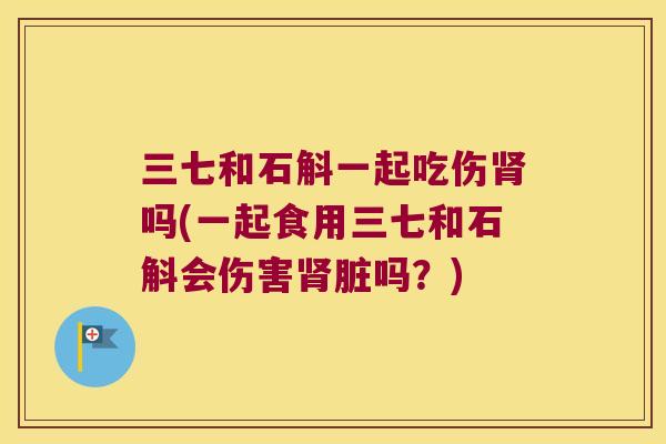三七和石斛一起吃伤肾吗(一起食用三七和石斛会伤害肾脏吗？)