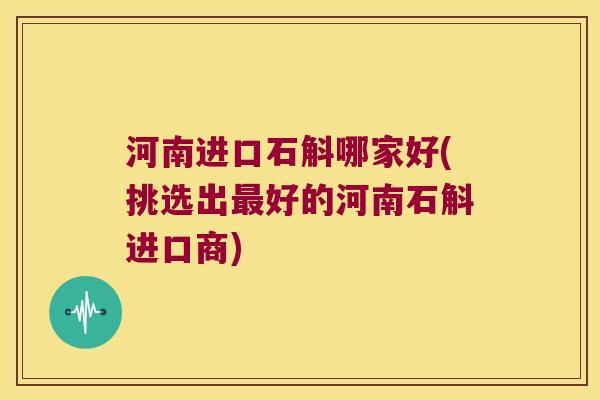 河南进口石斛哪家好(挑选出好的河南石斛进口商)