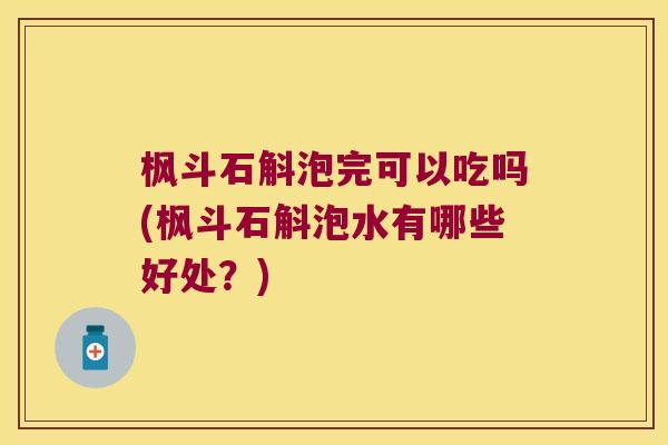 枫斗石斛泡完可以吃吗(枫斗石斛泡水有哪些好处？)